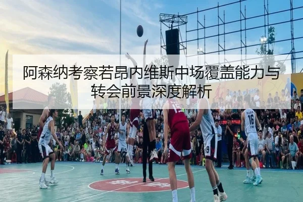 阿森纳考察若昂内维斯中场覆盖能力与转会前景深度解析