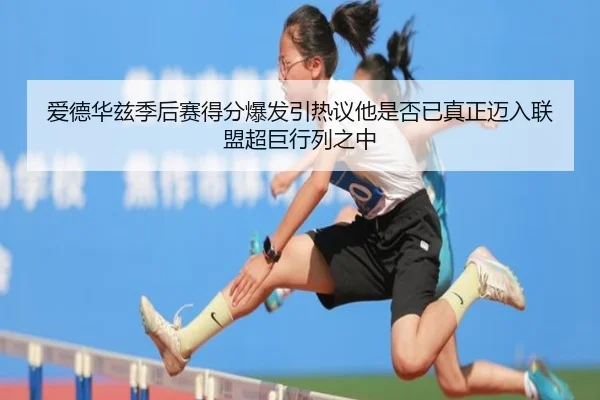 爱德华兹季后赛得分爆发引热议他是否已真正迈入联盟超巨行列之中