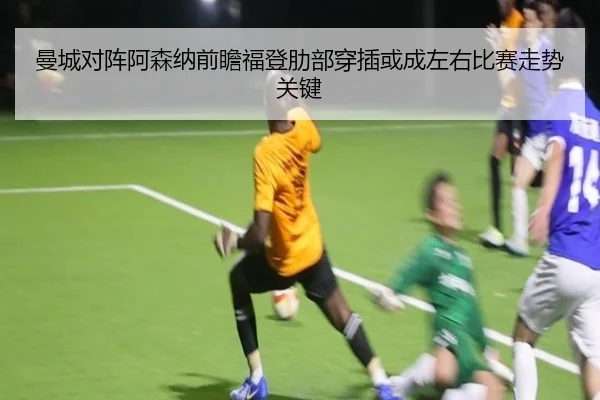 曼城对阵阿森纳前瞻福登肋部穿插或成左右比赛走势关键