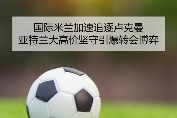 国际米兰加速追逐卢克曼 亚特兰大高价坚守引爆转会博弈